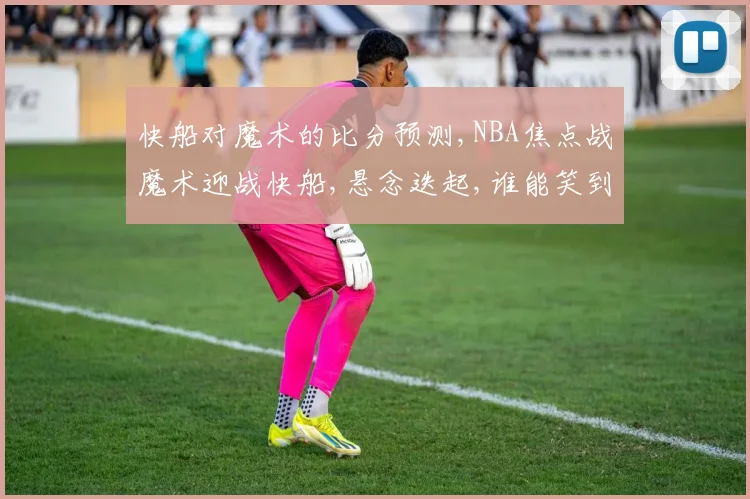 快船对魔术的比分预测,NBA焦点战魔术迎战快船,悬念迭起,谁能笑到最后