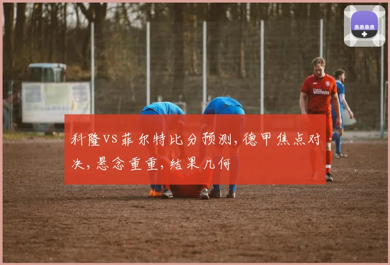 科隆vs菲尔特比分预测,德甲焦点对决,悬念重重,结果几何