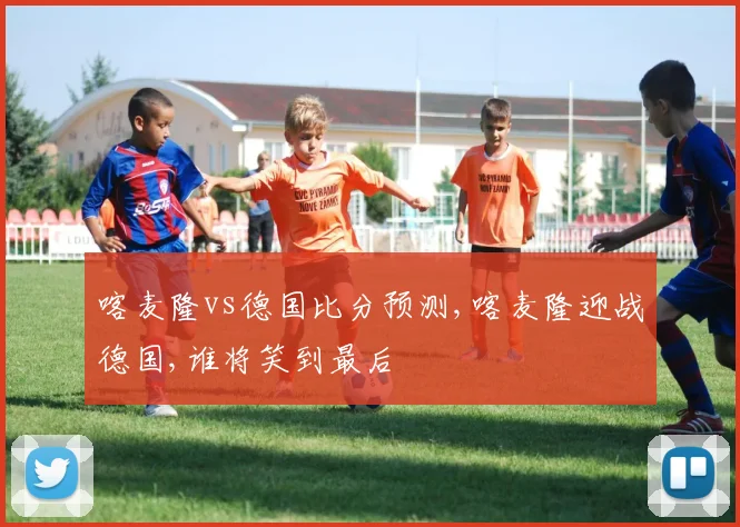 喀麦隆vs德国比分预测,喀麦隆迎战德国,谁将笑到最后