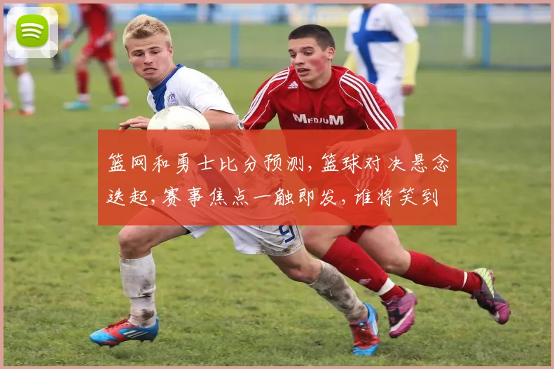 篮网和勇士比分预测,篮球对决悬念迭起,赛事焦点一触即发,谁将笑到最后