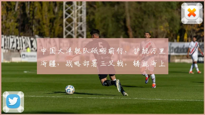 中国大洋舰队砥砺前行，护航万里海疆，战略部署三叉戟，铸就海上长城，展现海军雄风。